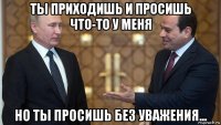 ты приходишь и просишь что-то у меня но ты просишь без уважения...