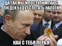 да так мы и поступим так с людей будут слетать налоги как с тебя перья