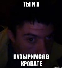 ты и я пузыримся в кровате
