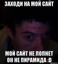 заходи на мой сайт мой сайт не лопнет он не пирамида :d