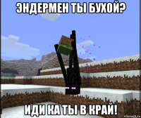 эндермен ты бухой? иди ка ты в край!