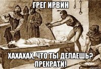 грег ирвин хахахах, что ты делаешь? прекрати!