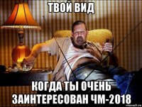 твой вид когда ты очень заинтересован чм-2018