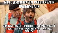 мы с джумшутом кавыривали кавыривали джумшут сказал - зачем мы тут кавриваем. давай таскать из той кучи. ну мы и начали оттуда таскать.