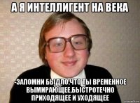 а я интеллигент на века -запомни быдло.что ты временное вымирающее,быстротечно приходящее и уходящее