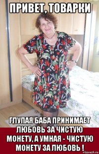 привет, товарки глупая баба принимает любовь за чистую монету, а умная - чистую монету за любовь !
