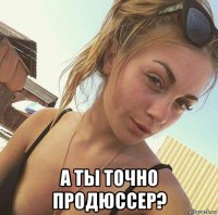  а ты точно продюссер?