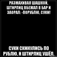 размахивая шашкой, штирлиц вбежал в бар и заорал: -порублю, суки! суки скинулись по рублю, и штирлиц ушёл.
