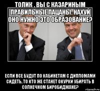 толик , вы с казариным правильные пацаны. нахуй оно нужно это образование? если все будут по кабинетам с дипломами сидеть, то кто же станет окурки убирать в солнечном биробиджане?