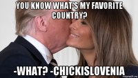 you know what's my favorite country? -what? -chickislovenia