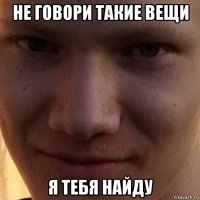 не говори такие вещи я тебя найду