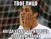 твое лицо когда узнал что играешь против испании