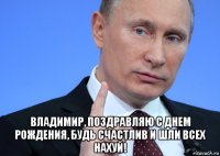  владимир, поздравляю с днем рождения, будь счастлив и шли всех нахуй!