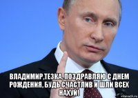  владимир,тезка, поздравляю с днем рождения, будь счастлив и шли всех нахуй!