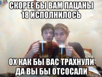 скорее бы вам пацаны 18 исполнилось ох как бы вас трахнули да вы бы отсосали