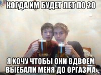 когда им будет лет по 20 я хочу чтобы они вдвоем выебали меня до оргазма