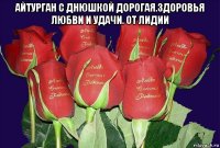 айтурган с днюшкой дорогая.здоровья любви и удачи. от лидии 