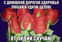 с днюшкой дорогая.здоровья любви и удачи. целую от лидии.скучаю
