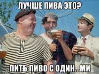 лучше пива это? пить пиво с один...ми
