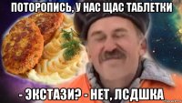 поторопись, у нас щас таблетки - экстази? - нет, лсдшка
