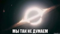  мы так не думаем