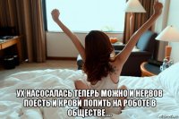  ух насосалась теперь можно и нервов поесть и крови попить на роботе в обществе....