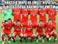 никто в мире не умеет играть в футбол так как мы не умеем 