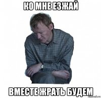 ко мне езжай вместе жрать будем