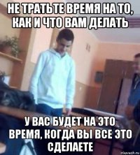 не тратьте время на то, как и что вам делать у вас будет на это время, когда вы все это сделаете