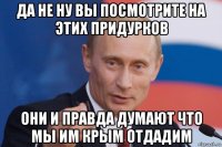 да не ну вы посмотрите на этих придурков они и правда думают что мы им крым отдадим