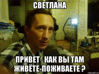 светлана привет . как вы там живёте-поживаете ?
