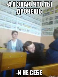 -а я знаю что ты дрочешь -и не себе