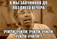 а мы заочников до позднего вечера учили-учили, учили-учили, учили-учили!..