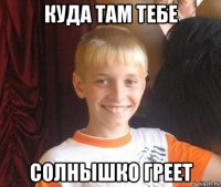 куда там тебе солнышко греет