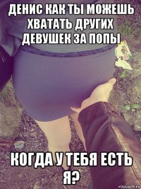 денис как ты можешь хватать других девушек за попы когда у тебя есть я?