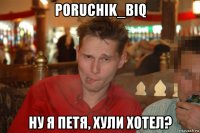 poruchik_biq ну я петя, хули хотел?