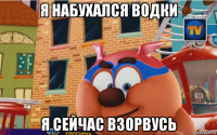 я набухался водки я сейчас взорвусь