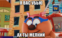 я вас убью ах ты мелкий
