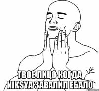  твое лицо когда niksya завалил ебало