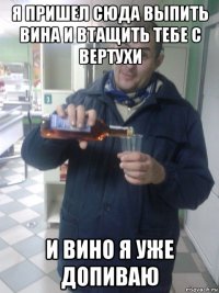 я пришел сюда выпить вина и втащить тебе с вертухи и вино я уже допиваю