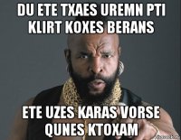 du ete txaes uremn pti klirt koxes berans ete uzes karas vorse qunes ktoxam