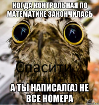 когда контрольная по математике закончилась а ты написал(а) не все номера