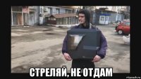  стреляй, не отдам