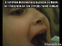 я горячий мексиканец выходи со мной на танец или на хуй зарежу твою семью 