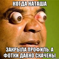 когда наташа закрыла профиль. а фотки давно скачены
