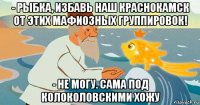 - рыбка, избавь наш краснокамск от этих мафиозных группировок! - не могу. сама под колоколовскими хожу