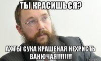 ты красишься? ах ты сука крашеная нехристь ванючая!!!!!!!!
