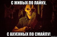 с живых по лайку, с ахуенных по смайлу!