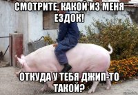 смотрите, какой из меня ездок! откуда у тебя джип-то такой?