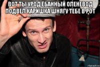вот ты урод ёбанный оленевод подвел каришка шнягу тебе в рот 